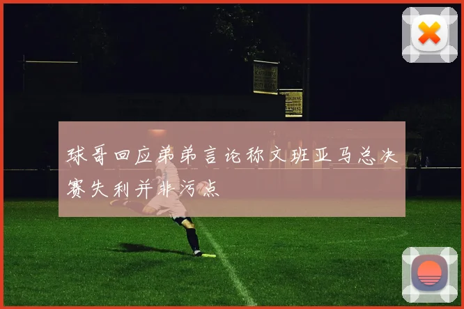 球哥回应弟弟言论称文班亚马总决赛失利并非污点