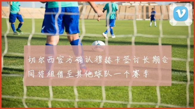切尔西官方确认穆赫卡签订长期合同将租借至其他球队一个赛季