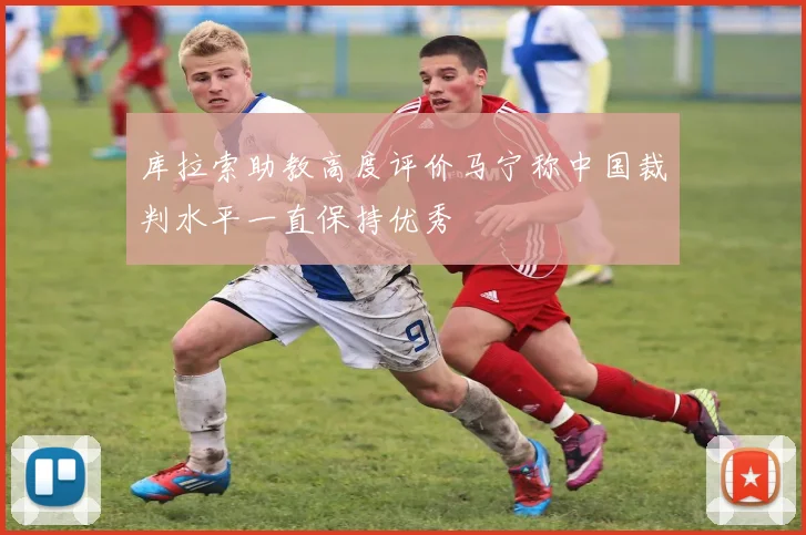 库拉索助教高度评价马宁称中国裁判水平一直保持优秀