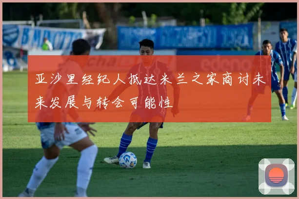 亚沙里经纪人抵达米兰之家商讨未来发展与转会可能性