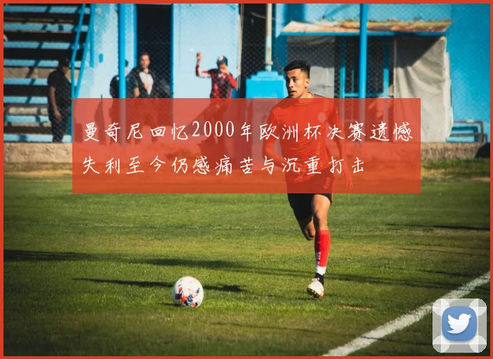 曼奇尼回忆2000年欧洲杯决赛遗憾失利至今仍感痛苦与沉重打击