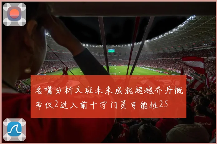 名嘴分析文班未来成就超越乔丹概率仅2进入前十守门员可能性25