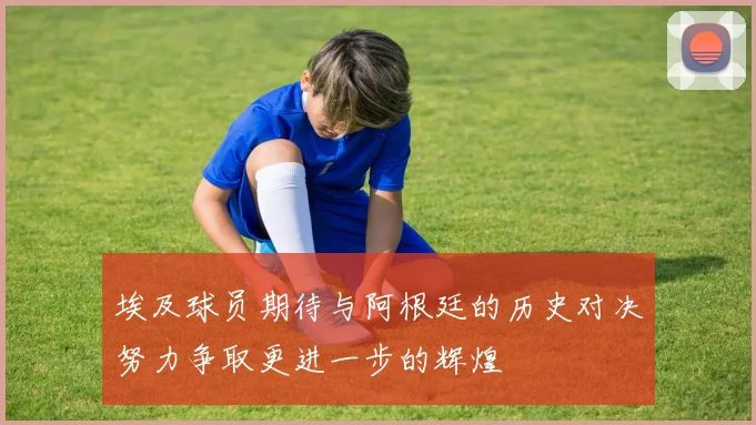 埃及球员期待与阿根廷的历史对决努力争取更进一步的辉煌
