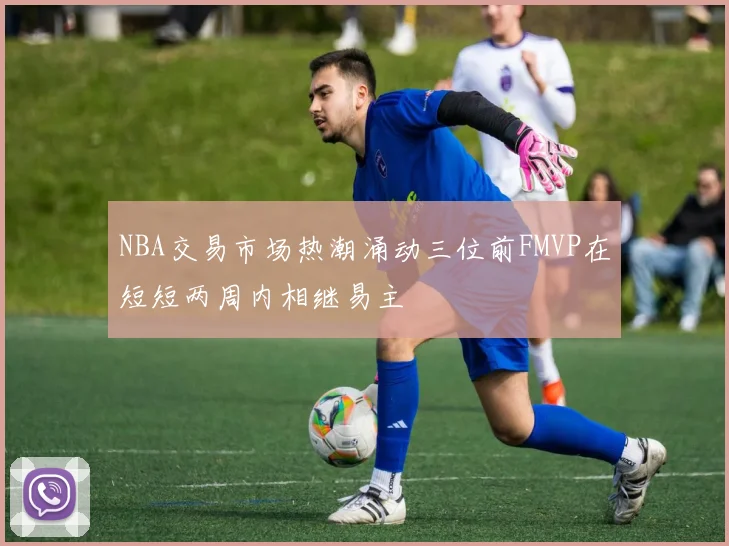 NBA交易市场热潮涌动三位前FMVP在短短两周内相继易主