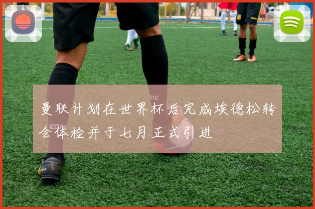曼联计划在世界杯后完成埃德松转会体检并于七月正式引进