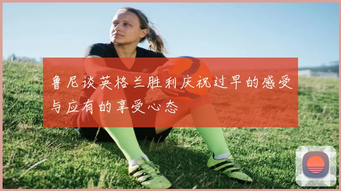 鲁尼谈英格兰胜利庆祝过早的感受与应有的享受心态