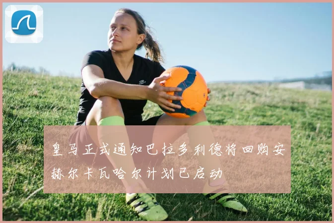 皇马正式通知巴拉多利德将回购安赫尔卡瓦哈尔计划已启动