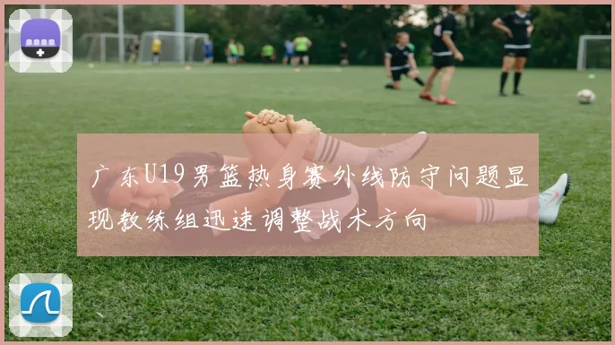 广东U19男篮热身赛外线防守问题显现教练组迅速调整战术方向