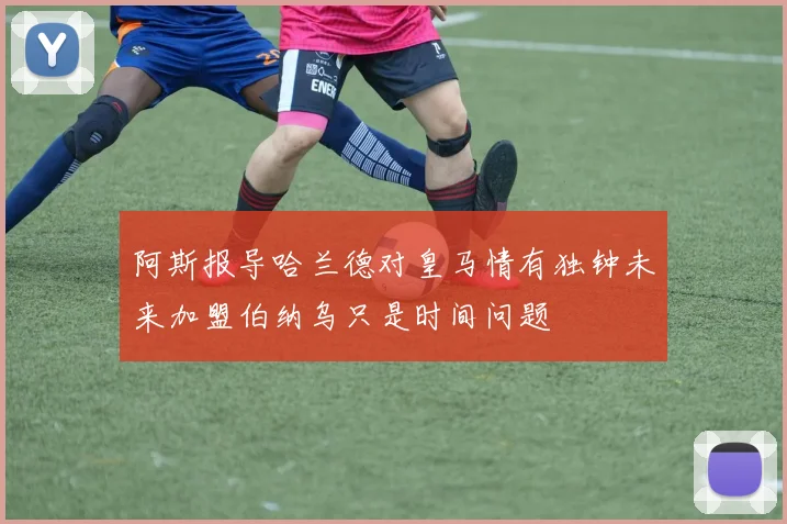 阿斯报导哈兰德对皇马情有独钟未来加盟伯纳乌只是时间问题