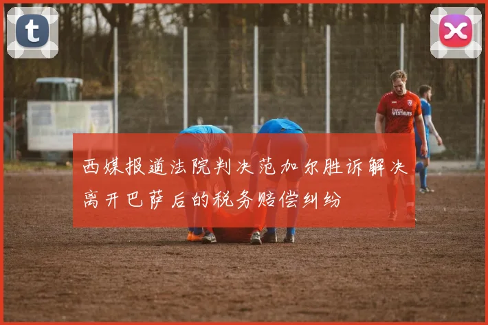 西媒报道法院判决范加尔胜诉解决离开巴萨后的税务赔偿纠纷