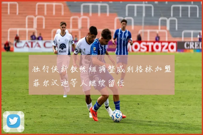 独行侠新教练组调整威利格林加盟菲尔汉迪等人继续留任