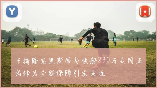 卡梅隆克里斯蒂与快船230万合同正式转为全额保障引发关注