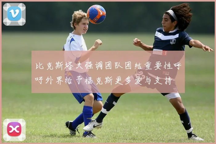 比克斯塔夫强调团队团结重要性呼吁外界给予福克斯更多爱与支持