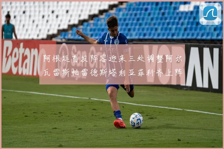 阿根廷首发阵容迎来三处调整阿尔瓦雷斯帕雷德斯塔利亚菲科齐上阵