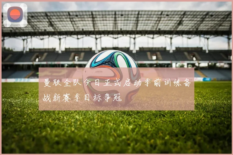 曼联全队今日正式启动季前训练备战新赛季目标争冠