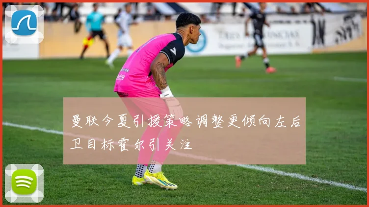 曼联今夏引援策略调整更倾向左后卫目标霍尔引关注