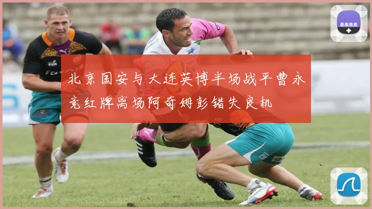 北京国安与大连英博半场战平曹永竞红牌离场阿奇姆彭错失良机