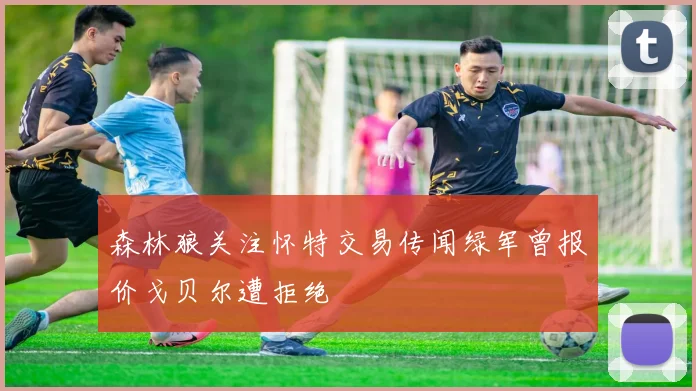 森林狼关注怀特交易传闻绿军曾报价戈贝尔遭拒绝