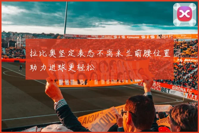 拉比奥坚定表态不离米兰前腰位置助力进球更轻松