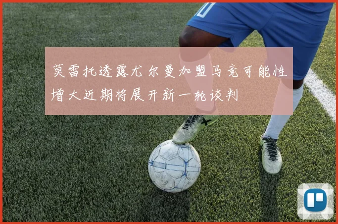 莫雷托透露尤尔曼加盟马竞可能性增大近期将展开新一轮谈判
