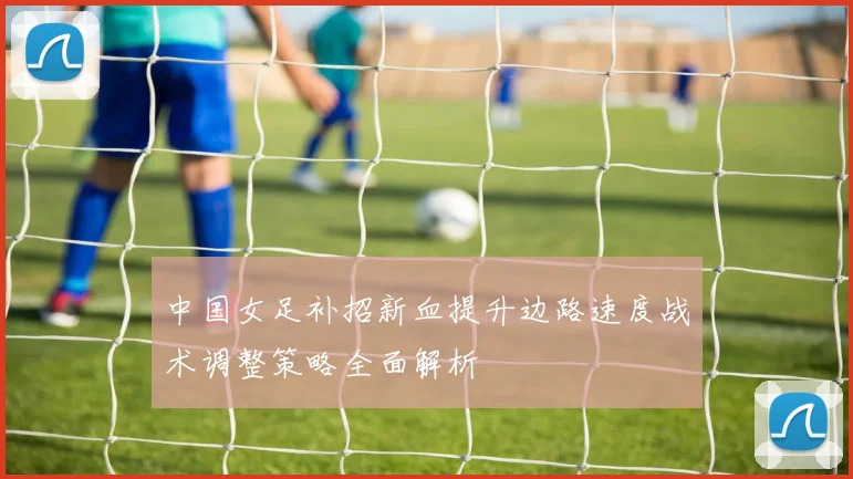 中国女足补招新血提升边路速度战术调整策略全面解析