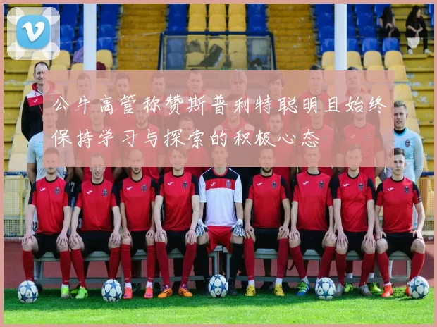 公牛高管称赞斯普利特聪明且始终保持学习与探索的积极心态