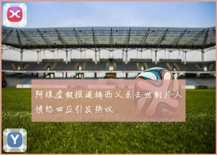 阿媒虚假报道梅西父亲去世制片人愤怒回应引发热议