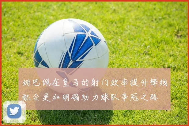 姆巴佩在皇马的射门效率提升锋线配合更加明确助力球队争冠之路