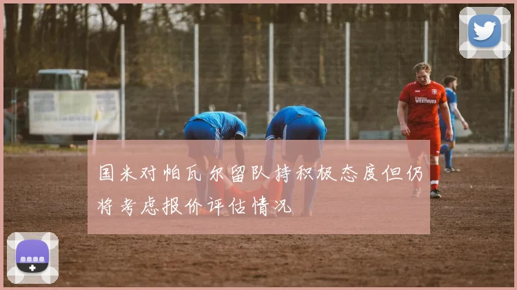 国米对帕瓦尔留队持积极态度但仍将考虑报价评估情况