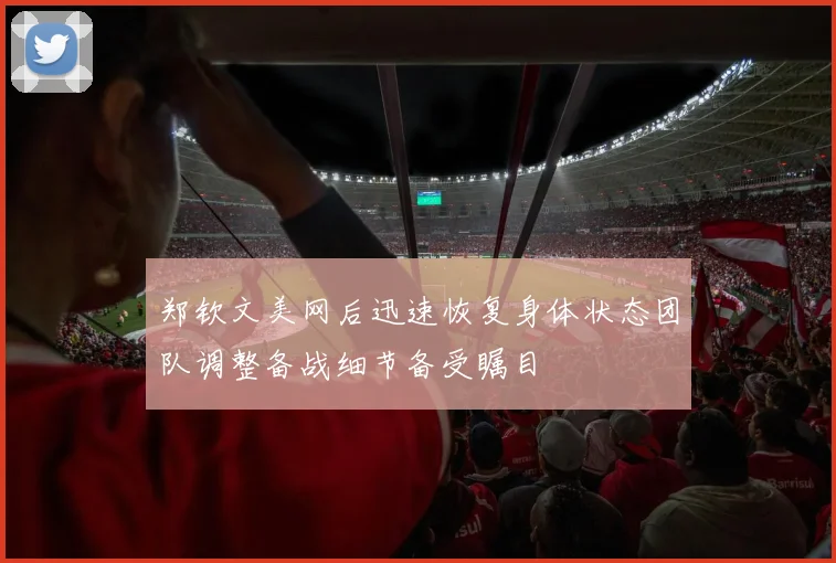 郑钦文美网后迅速恢复身体状态团队调整备战细节备受瞩目