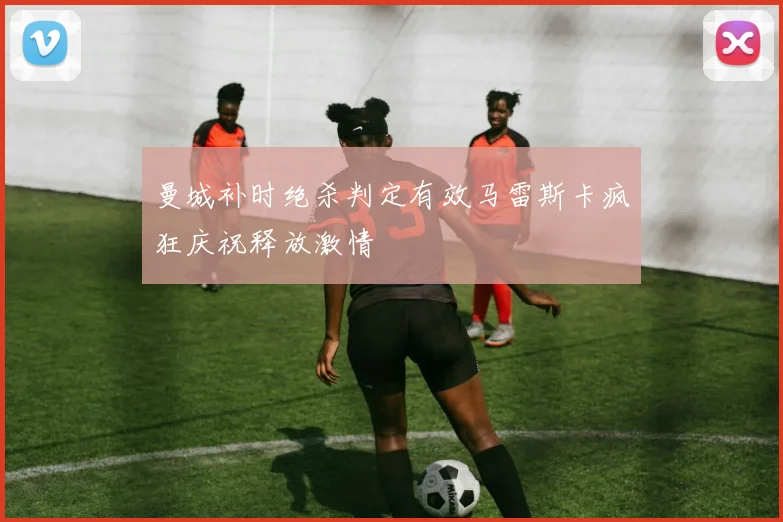 曼城补时绝杀判定有效马雷斯卡疯狂庆祝释放激情